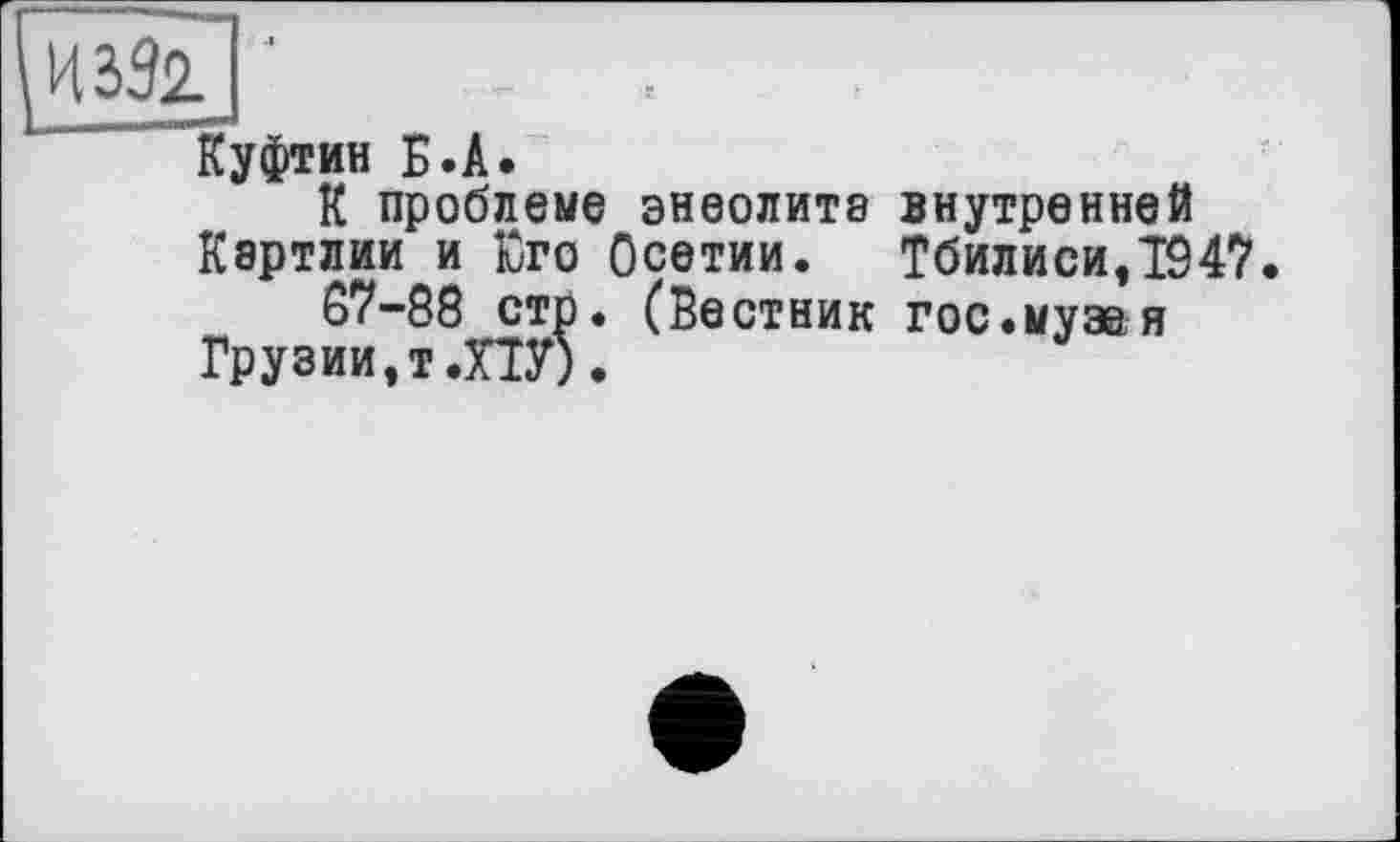 ﻿иззГ] '
Куфтин Б.А.
К проблеме энеолите внутренней Картлии и Юго Осетии. Тбилиси,1947.
67-88 стр. (Вестник гос.муза я Грузии,т .ПУ).